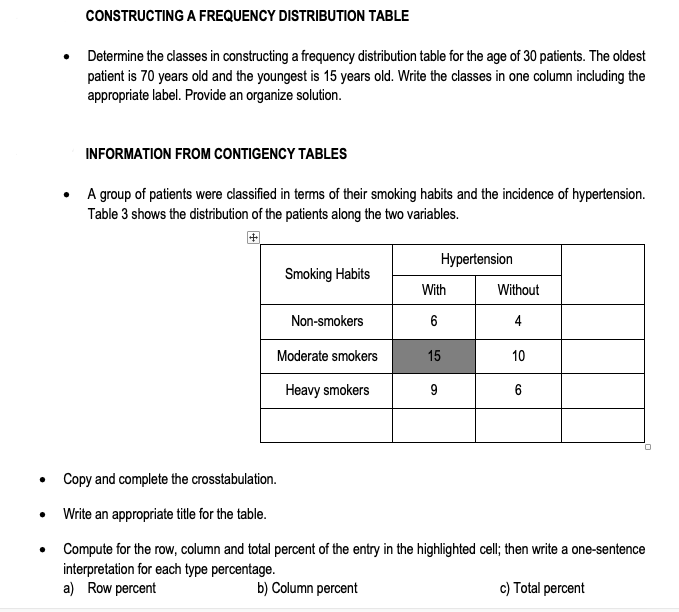 CONSTRUCTING A FREQUENCY DISTRIBUTION TABLE
Determine the classes in constructing a frequency distribution table for the age of 30 patients. The oldest
patient is 70 years old and the youngest is 15 years old. Write the classes in one column including the
appropriate label. Provide an organize solution.
INFORMATION FROM CONTIGENCY TABLES
• A group of patients were classified in terms of their smoking habits and the incidence of hypertension.
Table 3 shows the distribution of the patients along the two variables.
Hypertension
Smoking Habits
With
Without
Non-smokers
6
4
Moderate smokers
15
10
Heavy smokers
9
6
Copy and complete the crosstabulation.
• Write an appropriate title for the table.
Compute for the row, column and total percent of the entry in the highlighted cell; then write a one-sentence
interpretation for each type percentage.
a) Row percent
b) Column percent
c) Total percent
