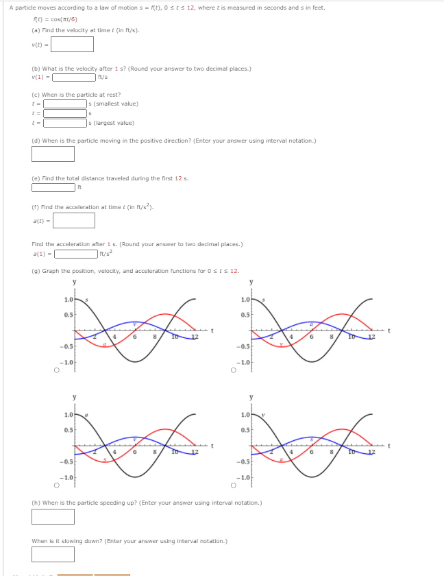 A particle moves according to a law of motion s = (t), 0 sts 12, where t is measured in seconds and s in feet.
Rt) = cos(Tt/6)
(a) Find the velocity at time t (in ft/s).
v(t) =
(b) What is the velocity after 1 s? (Round your answer to two decimal places.)
v(1) =
t/s
(c) When is the particle at rest?
|s (smallest value)
]s (largest value)
(d) When is the particle moving in the positive direction? (Enter your answer using interval notation.)
(e) Find the total distance traveled during the first 12 s.
(1) Find the acceleration at time t (in frt/s).
a(t) =
Find the acceleration after 1 s. (Round your answer to two decimal places.)
a(1) =
(9) Graph the position, velocity, and acceleration functions for 0 sts 12.
y
y
1.0
1.0
0.5
0.5
4
6.
12
4
6.
-0.5
-0.5
-1.0
-1.0
y
y
1.0
1.0
0.5
0.5
6.
6.
-0.5
-0.5
-1.0
-1.0
(h) When is the particle speeding up? (Enter your answer using interval notation.)
When is it slowing down? (Enter your answer using interval notation.)
