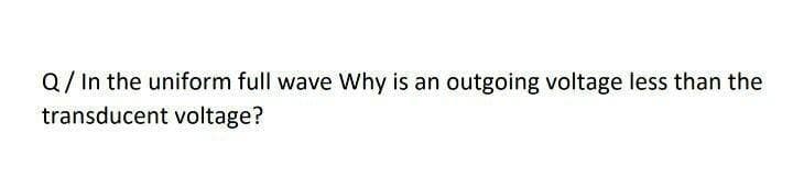 Q/ In the uniform full wave Why is an outgoing voltage less than the
transducent voltage?
