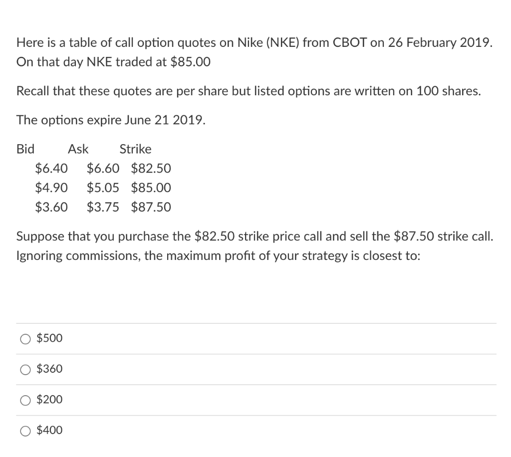 Here is a table of call option quotes on Nike (NKE) from CBOT on 26 February 2019.
On that day NKE traded at $85.00
Recall that these quotes are per share but listed options are written on 1O0 shares.
The options expire June 21 2019.
Bid
Ask
Strike
$6.40
$6.60 $82.50
$4.90
$5.05 $85.00
$3.60
$3.75 $87.50
Suppose that you purchase the $82.50 strike price call and sell the $87.50 strike call.
Ignoring commissions, the maximum profit of your strategy is closest to:
$500
$360
$200
$400
