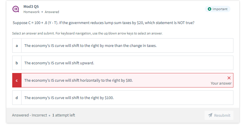 Mod3 Q5
Important
Homework • Answered
Suppose C= 100 + .8 (Y - T). If the government reduces lump sum taxes by $20, which statement is NOT true?
Select an answer and submit. For keyboard navigation, use the up/down arrow keys to select an answer.
a
The economy's IS curve will shift to the right by more than the change in taxes.
The economy's IS curve will shift upward.
The economy's IS curve will shift horizontally to the right by $80.
Your answer
d The economy's IS curve will shift to the right by $100.
Answered - Incorrect • 1 attempt left
A Resubmit
