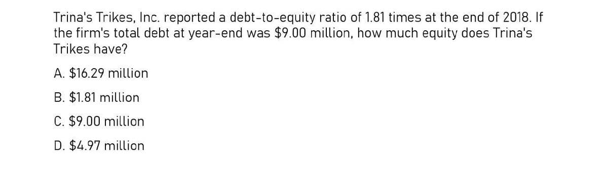 Trina's Trikes, Inc. reported a debt-to-equity ratio of 1.81 times at the end of 2018. If
the firm's total debt at year-end was $9.00 million, how much equity does Trina's
Trikes have?
A. $16.29 million
B. $1.81 million
C. $9.00 million
D. $4.97 million