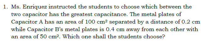 1. Ms. Enriquez instructed the students to choose which between the
two capacitor has the greatest capacitance. The metal plates of
Capacitor A has an area of 100 cm? separated by a distance of 0.2 cm
while Capacitor B's metal plates is 0.4 cm away from each other with
an area of 50 cm². Which one shall the students choose?
