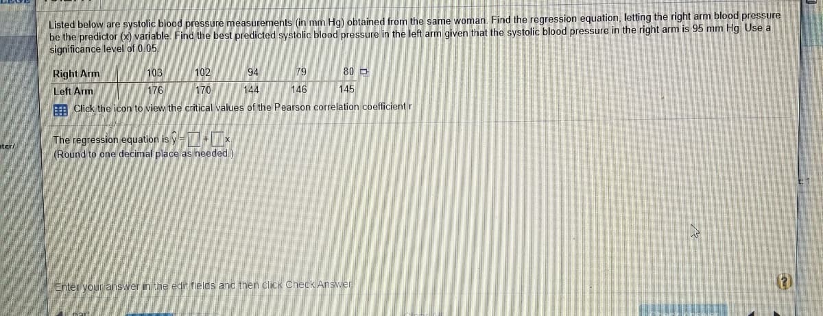 Listed below are systolic blood pressure measurements (in mm Hg) obtained from the same woman. Find the regression equation, letting the right arm blood pressure
be the predictor (x) variable Find the best predicted systolic blood pressure in the left arm given that the systolic blood pressure in the right arm is 95 mm Hg. Use a
significance level of 0.05
Right Arm
103
102
94
79
80 D
Left Arm
176
170
144
146
145
: Click the icon to view the critical values of the Pearson correlation coefficient r
The regression equation is y= +x
(Round to one decimal place as needed.)
ater/
Enter your ahswer in the edit fields and then click Check Answer
