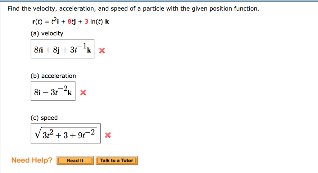 Find the velocity, acceleration, and speed of a particle with the given position function.
r(t) = t2i + 8tj + 3 In(t) k
(a) velocity
8ti + 8j + 3t'k x
(b) acceleration
8i – 3tk
(c) speed
-2
V 312 + 3+ 9t
Need Help?
Talk to a Tutor
Read It
