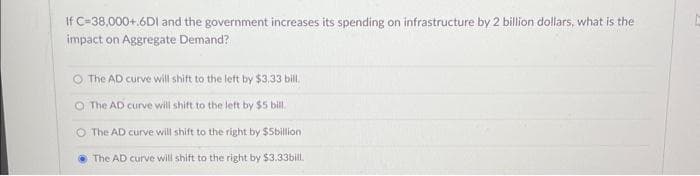 If C=38,000+.6DI and the government increases its spending on infrastructure by 2 billion dollars, what is the
impact on Aggregate Demand?
The AD curve will shift to the left by $3.33 bill.
O The AD curve will shift to the left by $5 bill.
O The AD curve will shift to the right by $5billion
The AD curve will shift to the right by $3.33bill.