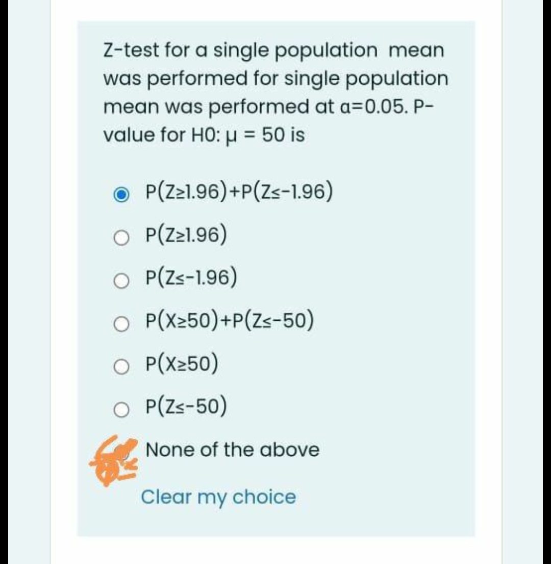 Z-test for a single population mean
was performed for single population
mean was performed at a=0.05. P-
value for HO: u = 50 is
O P(Zz1.96)+P(Zs-1.96)
O P(Z21.96)
O P(Zs-1.96)
O P(X250)+P(Zs-50)
O P(X250)
O P(Zs-50)
None of the above
Clear my choice
