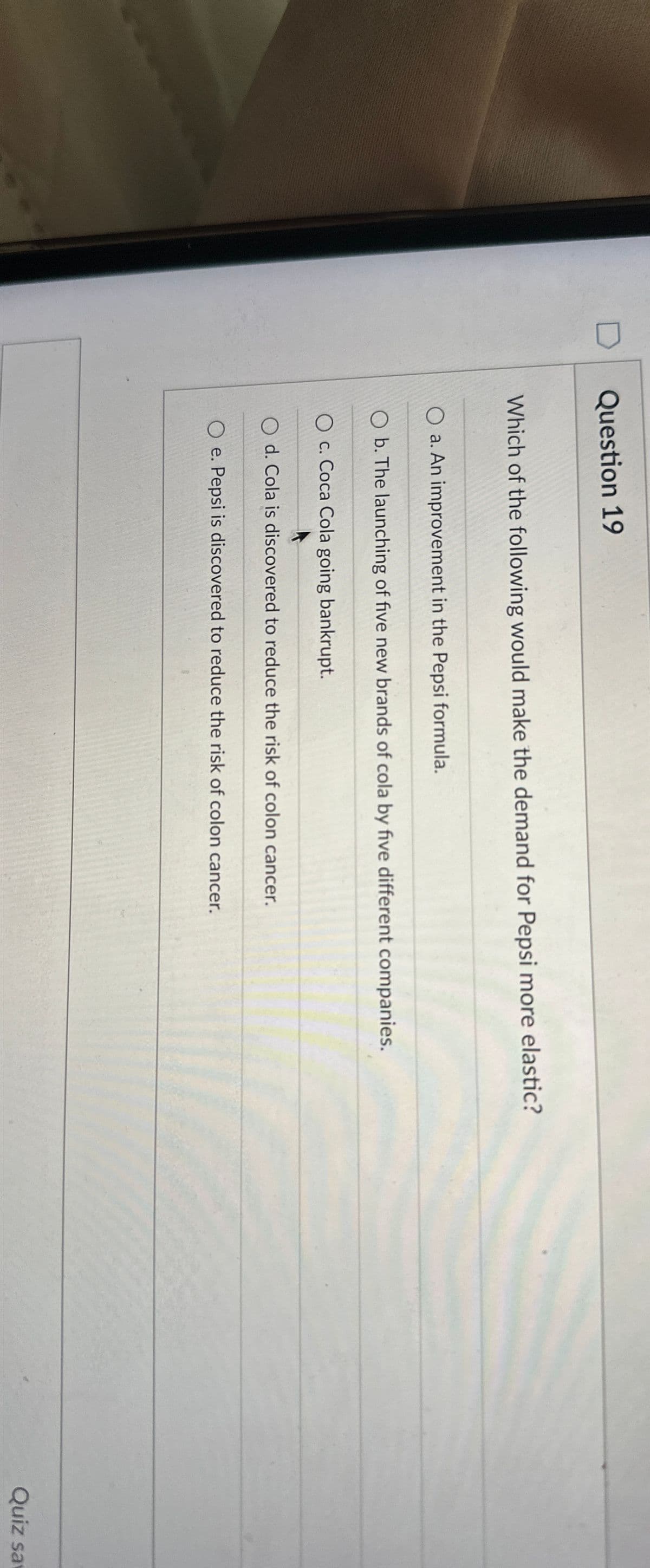 Question 19
Which of the following would make the demand for Pepsi more elastic?
a. An improvement in the Pepsi formula.
b. The launching of five new brands of cola by five different companies.
Oc. Coca Cola going bankrupt.
d. Cola is discovered to reduce the risk of colon cancer.
Oe. Pepsi is discovered to reduce the risk of colon cancer.
Quiz sa