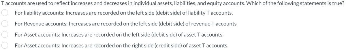 T accounts are used to reflect increases and decreases in individual assets, liabilities, and equity accounts. Which of the following statements is true?
For liability accounts: Increases are recorded on the left side (debit side) of liability T accounts.
For Revenue accounts: Increases are recorded on the left side (debit side) of revenue T accounts
For Asset accounts: Increases are recorded on the left side (debit side) of asset T accounts.
For Asset accounts: Increases are recorded on the right side (credit side) of asset T accounts.