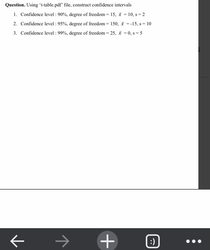 Question. Using *t-table.pdf" file, construct confidence intervals
1. Confidence level : 90%, degree of freedom = 15, i = 10, s= 2
2. Confidence level : 95%, degree of freedom = 150, x = -15, s = 10
3. Confidence level : 99%, degree of freedom = 25, i = 0, s = 5
%3D
->
:)
