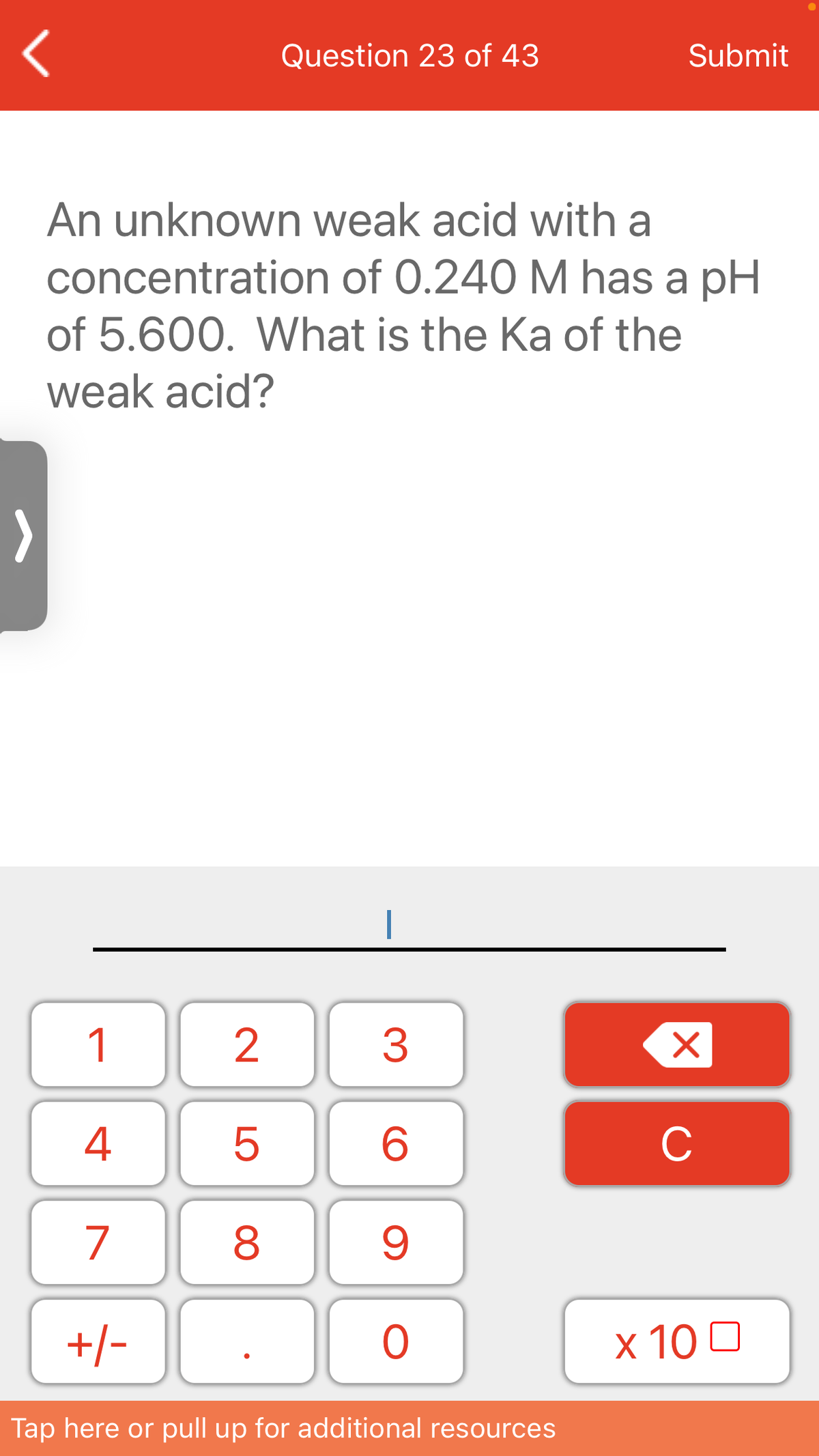 Question 23 of 43
Submit
An unknown weak acid with a
concentration of 0.240 M has a pH
of 5.600. What is the Ka of the
weak acid?
1
3
4
C
7
8
+/-
x 10 0
Tap here or pull up for additional resources
LO
