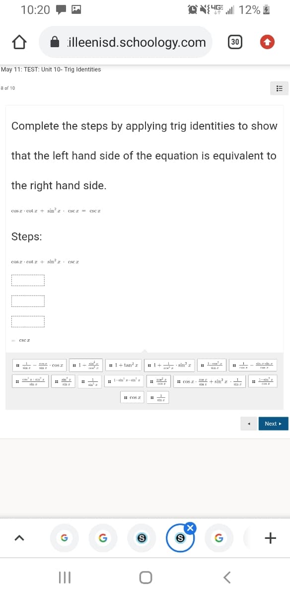 10:20
12%
illeenisd.schoology.com
30
May 11: TEST: Unit 10- Trig Identities
8 of 10
Complete the steps by applying trig identities to show
that the left hand side of the equation is equivalent to
the right hand side.
cos z - cot z + sin' z · esca = csc r
CSC
Steps:
cos 2 cot a + sin a. cse :
Csc a
MI- COST
sin z
# 1+ tan' z
# 1+ sin z
sin zsine
Cos 2
sin'r
: 1-sta-sin'
coe a
coe
1.
+ sin' z
sin
1-sin'
: COs 2
cOS
sin a
siu
cos a
stm a
cos E
sin I
1 COs a
sin
Next »
(X
II
+
