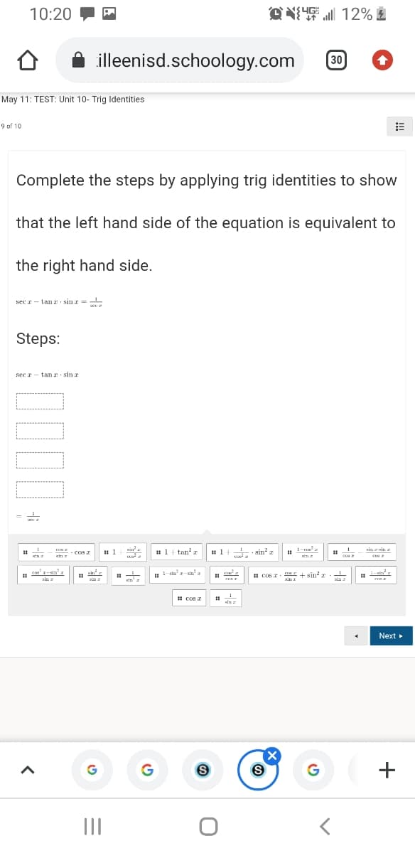 10:20
all 12%
illeenisd.schoology.com
30
May 11: TEST: Unit 10- Trig Identities
9 of 10
Complete the steps by applying trig identities to show
that the left hand side of the equation is equivalent to
the right hand side.
sec r - tanr sin =
Steps:
sec a - tan a sin a
1-
sin tin
1.
- cos
I 1
Kina
# 1| tan z
· sin" z
Kin
cos
cus
cos+stnr
| 1-sla-sta.
a-sin a
II COS Z. E + sin r.
sia a
sin a
ein a
ena
1 cos
sin
Next
(X
II
+
