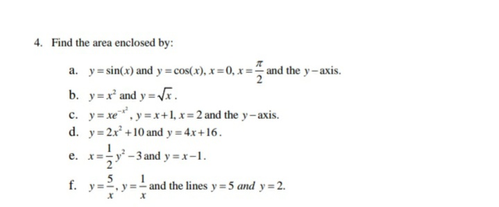 4. Find the area enclosed by:
a. y= sin(x) and y=cos(x), x=0, x = and the y-axis.
y=V.
c. y= xe, y = x+1, x= 2 and the y-axis.
d. y=2x +10 and y = 4x+16.
b. y=x and
x=;y -3 and y = x-1.
е.
5
1
f. y==, y =- and the lines y=5 and y=2.
