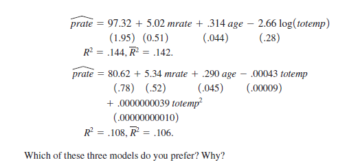 2.66 log(totemp)
(.28)
prate =
97.32 + 5.02 mrate + .314 age
(1.95) (0.51)
R? = .144, R = .142.
(.044)
prate = 80.62 + 5.34 mrate + .290 age – .00043 totemp
(.78) (.52)
+ .0000000039 totemp
(.00000000010)
R = .108, R = .106.
(.045)
(.00009)
Which of these three models do you prefer? Why?

