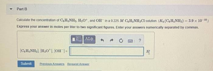 Part B
Calculate the concentration of C,H,NH, HạOt, and OH- in a 0.225 M CH,NH Cl solution. (K (C,H,NH2) - 3.9 x 10-10)
Express your answer in moles per liter to two significant figures. Enter your answers numerically separated by commas.
?
[C,H,NH,). H,O". JOH | =
Submit
Previous Answers Request Answer
