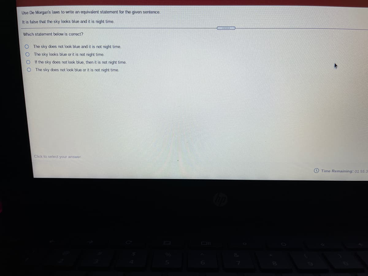 Use De Morgan's laws to write an equivalent statement for the given sentence.
It is false that the sky looks blue and it is night time.
Which statement below is correct?
O The sky does not look blue and it is not night time.
The sky looks blue or it is not night time.
If the sky does not look blue, then it is not night time.
The sky does not look blue or it is not night time.
Click to select your answer.
Time Remaining: 01:55:3
