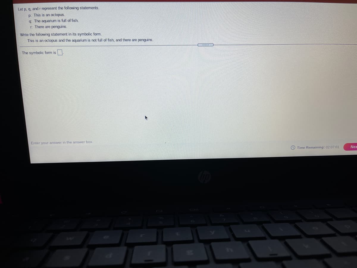 Let p, g. and r represent the following statements,
p: This is an octopus.
q: The aquarium is full of fish.
r. There are penguins.
Write the following statement in its symbolic form.
This is an octopus and the aquarium is not full of fish, and there are penguins.
The symbolic form is
Enter your answer in the answer box.
O Time Remaining: 02:07:01
Nex
