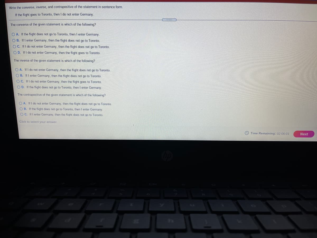 Write the converse, inverse, and contrapositive of the statement in sentence form.
If the flight goes to Toronto, then I do not enter Germany.
The converse of the given statement is which of the following?
O A. If the flight does not go to Toronto, then I enter Germany.
O B. If I enter Germany, then the flight does not go to Toronto.
O C. IfI do not enter Germany, then the flight does not go to Toronto.
O D. If I do not enter Germany, then the flight goes to Toronto.
The inverse of the given statement is which of the following?
O A. If I do not enter Germany, then the flight does not go to Toronto.
O B. If I enter Germany, then the flight does not go to Toronto.
O C. IfI do not enter Germany, then the flight goes to Toronto.
O D. If the flight does not go to Toronto, then I enter Germany.
The contrapositive of the given statement is which of the following?
O A. If I do not enter Germany, then the flight does not go to Toronto.
O B. If the flight does not go to Toronto, then I enter Germany.
O C. IfI enter Germany, then the flight does not go to Toronto.
Click to select your answer.
O Time Remaining: 02:06:01
Next
