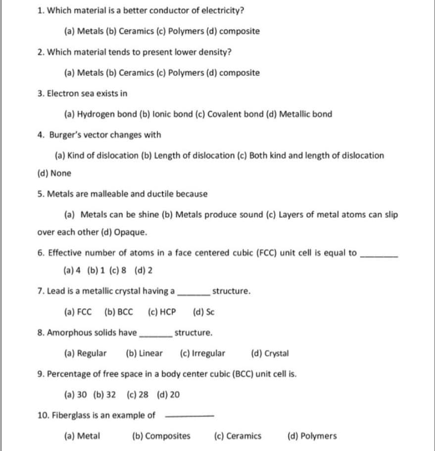 1. Which material is a better conductor of electricity?
(a) Metals (b) Ceramics (c) Polymers (d) composite
2. Which material tends to present lower density?
(a) Metals (b) Ceramics (c) Polymers (d) composite
3. Electron sea exists in
(a) Hydrogen bond (b) lonic bond (c) Covalent bond (d) Metallic bond
4. Burger's vector changes with
(a) Kind of dislocation (b) Length of dislocation (c) Both kind and length of dislocation
(d) None
5. Metals are malleable and ductile because
(a) Metals can be shine (b) Metals produce sound (c) Layers of metal atoms can slip
over each other (d) Opaque.
6. Effective number of atoms in a face centered cubic (FCC) unit cell is equal to
(a) 4 (b) 1 (c) 8 (d) 2
7. Lead is a metallic crystal having a
structure.
(a) FCC
(b) ВСС
(c) HCP
(d) Sc
8. Amorphous solids have
structure.
(a) Regular
(b) Linear
(c) Irregular
(d) Crystal
9. Percentage of free space in a body center cubic (BCC) unit cell is.
(a) 30 (b) 32 (c) 28 (d) 20
10. Fiberglass is an example of
(a) Metal
(b) Composites
(c) Ceramics
(d) Polymers
