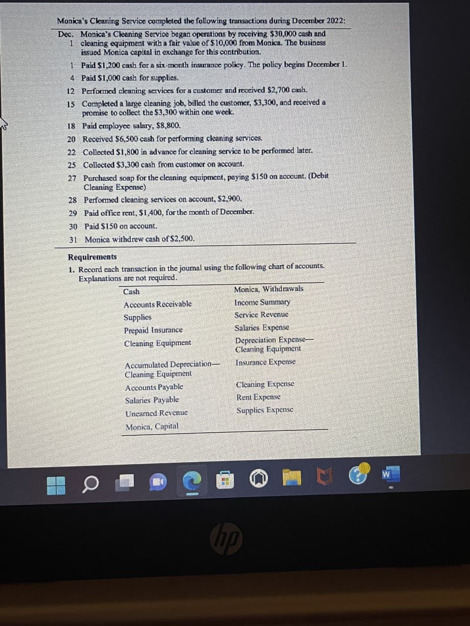 Monica's Cleaning Service completed the following transactions during December 2022:
Dec. Monica's Cleaning Service began operations by receiving $30,000 cash and
1 cleaning equipment with a fair value of $10,000 from Monica. The business
issued Monica capital in exchange for this contribution.
Paid $1,200 cash for a six-month insurance policy. The policy begins December 1.
Paid $1,000 cash for supplies.
1
4
12 Performed cleaning services for a customer and received $2,700 cash.
15 Completed a large cleaning job, billed the customer, $3,300, and received a
promise to collect the $3,300 within one week.
18
Paid employee salary, $8,800.
20 Received $6,500 cash for performing cleaning services.
22 Collected $1,800 in advance for cleaning service to be performed later.
25
Collected $3,300 cash from customer on account.
27 Purchased soap for the cleaning equipment, paying $150 on account. (Debit
Cleaning Expense)
28
Performed cleaning services on account, $2,900.
29 Paid office rent, $1,400, for the month of December.
30
Paid $15
account.
31 Monica withdrew cash of $2,500.
Requirements
1. Record each transaction in the journal using the following chart of accounts.
Explanations are not required.
Cash
Accounts Receivable
Supplies
Prepaid Insurance
Cleaning Equipment
Accumulated Depreciation-
Cleaning Equipment
Accounts Payable
Salaries Payable
Uneamed Revenue
Monica, Capital
M
Monica, Withdrawals
Income Summary
Service Revenue
Salaries Expense
Depreciation Expense
Cleaning Equipment
Insurance Expense
Cleaning Expense
Rent Expense
Supplies Expense
hp