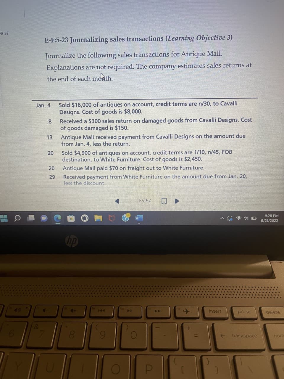 E5-57
O
E-F:5-23 Journalizing sales transactions (Learning Objective 3)
Journalize the following sales transactions for Antique Mall.
Explanations are not required. The company estimates sales returns at
the end of each month.
Jan. 4
&
4
7
8
13
20
20
29
Sold $16,000 of antiques on account, credit terms are n/30, to Cavalli
Designs. Cost of goods is $8,000.
Received a $300 sales return on damaged goods from Cavalli Designs. Cost
of goods damaged is $150.
Antique Mall received payment from Cavalli Designs on the amount due
from Jan. 4, less the return.
Sold $4,900 of antiques on account, credit terms are 1/10, n/45, FOB
destination, to White Furniture. Cost of goods is $2,450.
Antique Mall paid $70 on freight out to White Furniture.
Received payment from White Furniture on the amount due from Jan. 20,
less the discount.
4+
8
144
9
▶||
F5-57
U
A
لا
insert
←
prt sc
backspace
9:28 PM
9/21/2022
delete
hom