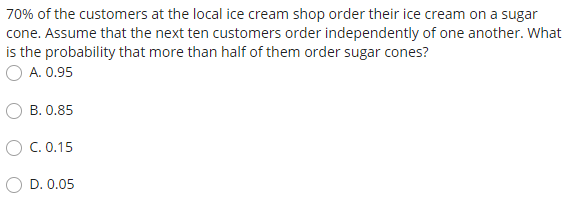 70% of the customers at the local ice cream shop order their ice cream on a sugar
cone. Assume that the next ten customers order independently of one another. What
is the probability that more than half of them order sugar cones?
A. 0.95
B. 0.85
O C. 0.15
D. 0.05
