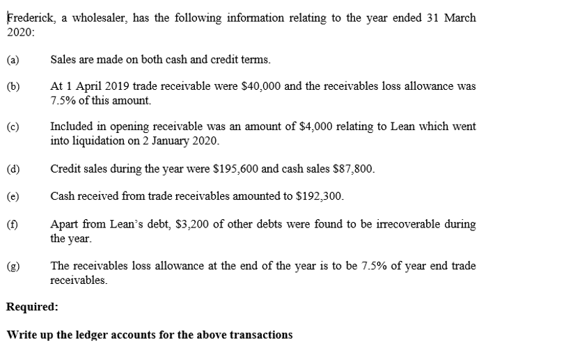 Frederick, a wholesaler, has the following information relating to the year ended 31 March
2020:
(a)
Sales are made on both cash and credit terms.
At 1 April 2019 trade receivable were $40,000 and the receivables loss allowance was
7.5% of this amount.
(b)
Included in opening receivable was an amount of $4,000 relating to Lean which went
into liquidation on 2 January 2020.
(c)
(d)
Credit sales during the year were $195,600 and cash sales $87,800.
(e)
Cash received from trade receivables amounted to $192,300.
Apart from Lean's debt, $3,200 of other debts were found to be irrecoverable during
the year.
(f)
The receivables loss allowance at the end of the year is to be 7.5% of year end trade
receivables.
Required:
Write up the ledger accounts for the above transactions
