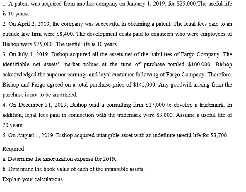 1. A patent was acquired from another company on January 1, 2019, for $25,000.The useful life
is 10 years.
2. On April 2, 2019, the company was successful in obtaining a patent. The legal fees paid to an
outside law firm were $8,400. The development costs paid to engineers who were employees of
Bishop were $75,000. The useful life is 10 years.
3. On July 1, 2019, Bishop acquired all the assets net of the liabilities of Fargo Company. The
identifiable net assets' market values at the time of purchase totaled $100,000. Bishop
acknowledged the superior earnings and loyal customer following of Fargo Company. Therefore,
Bishop and Fargo agreed on a total purchase price of $145,000. Any goodwill arising from the
purchase is not to be amortized.
4. On December 31, 2019, Bishop paid a consulting firm $17,000 to develop a trademark. In
addition, legal fees paid in connection with the trademark were $3,000. Assume a useful life of
20 years.
5. On August 1, 2019, Bishop acquired intangible asset with an indefinite useful life for $3,700.
Required
a. Determine the amortization expense for 2019.
b. Determine the book value of each of the intangible assets.
Explain your calculations.
