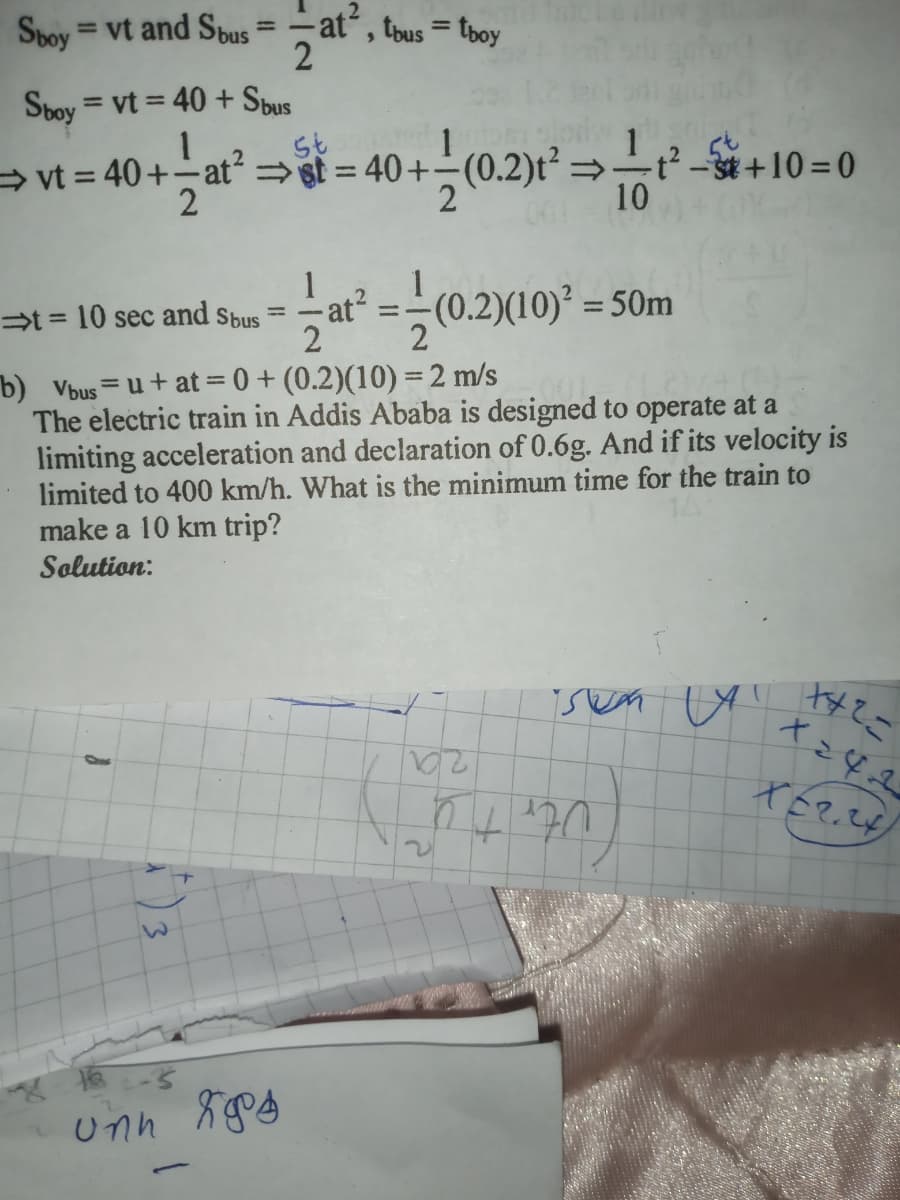 Svoy
= vt and Sbus
at
, tbus = tboy
%3D
%3D
2
Sboy = vt = 40 + Sbus
→ vt = 40+-at= st = 40+(0.2)t²=÷t² –3t+10 = 0
2
%3D
10
1
-at?
t = 10 sec and Sbus
2
-(0.2)(10) = 50m
%3D
b) Vbus=u+ at = 0 + (0.2)(10) =2 m/s
The electric train in Addis Ababa is designed to operate at a
limiting acceleration and declaration of 0.6g. And if its velocity is
limited to 400 km/h. What is the minimum time for the train to
make a 10 km trip?
Solution:
%3D
Utr
