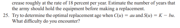 crease roughly at the rate of 18 percent per year. Estimate the number of years that
the army should hold the equipment before making a replacement.
25. Try to determine the optimal replacement age when C(u) = au and S(u) = K – bu.
What difficulty do you encounter?
