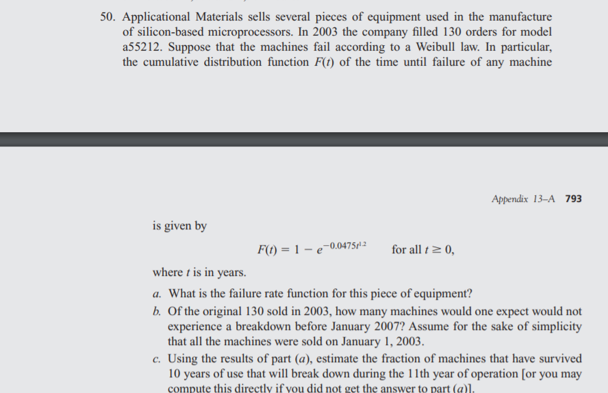 50. Applicational Materials sells several pieces of equipment used in the manufacture
of silicon-based microprocessors. In 2003 the company filled 130 orders for model
a55212. Suppose that the machines fail according to a Weibull law. In particular,
the cumulative distribution function F(t) of the time until failure of any machine
Appendix 13–A 793
is given by
F(t) = 1 – e
-0.04751 2
for all t> 0,
where t is in years.
a. What is the failure rate function for this piece of equipment?
b. Of the original 130 sold in 2003, how many machines would one expect would not
experience a breakdown before January 2007? Assume for the sake of simplicity
that all the machines were sold on January 1, 2003.
c. Using the results of part (a), estimate the fraction of machines that have survived
10 years of use that will break down during the 11th year of operation [or you may
compute this directly if you did not get the answer to part (a)].
