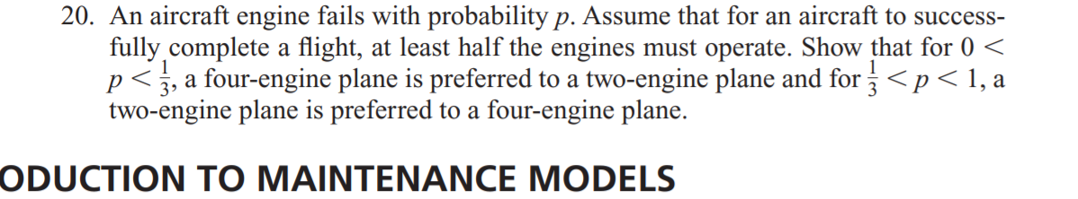 20. An aircraft engine fails with probability p. Assume that for an aircraft to success-
fully.complete a flight, at least half the engines must operate. Show that for 0 <
p< 3, a four-engine plane is preferred to a two-engine plane and for <p < 1, a
two-engine plane is preferred to a four-engine plane.
ODUCTION TO MAINTENANCE MODELS
