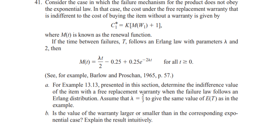 41. Consider the case in which the failure mechanism for the product does not obey
the exponential law. In that case, the cost under the free replacement warranty that
is indifferent to the cost of buying the item without a warranty is given by
C* = K[M(W\) + 1],
where M(t) is known as the renewal function.
If the time between failures, T, follows an Erlang law with parameters A and
2, then
At
M(t) = " - 0.25 + 0.25e¬211
2
for all t2 0.
(See, for example, Barlow and Proschan, 1965, p. 57.)
a. For Example 13.13, presented in this section, determine the indifference value
of the item with a free replacement warranty when the failure law follows an
Erlang distribution. Assume that A = to give the same value of E(T) as in the
еxample.
b. Is the value of the warranty larger or smaller than in the corresponding expo-
nential case? Explain the result intuitively.
