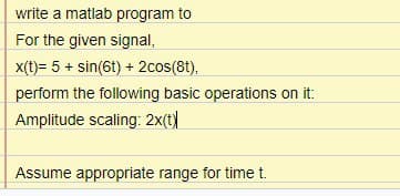 write a matlab program to
For the given signal,
x(t)= 5 + sin(6t) + 2cos(8t),
perform the following basic operations on it:
Amplitude scaling: 2x(t)
Assume appropriate range for time t.
