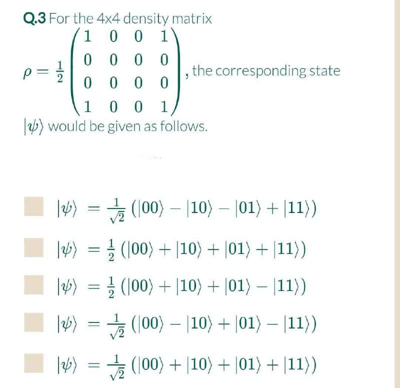 Q.3 For the 4x4 density matrix
1
0 0 1
0 0 0
0 0
p=
the corresponding state
0 0 0
0 0
) would be given as follows.
1
능 (100)-10)-101) + |11>)
(100) + |10) + |01) + |11})
lw> 3D글 (100) + |10) + |01> - 111>)
|6) = (100) – |10) + |01) – |11})
3 (100) + |10) + |01) + |11))
||
1/2
