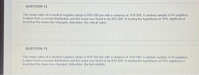 QUESTION 12
The mean sales of a medical supplies shops is R50 000 per with a variance of R10 000. A random sample of 64 suppliers
is taken from a normal distribution and the mean was found to be R52 000. In testing the hypothesis at 10% significance
level that the mean has changed, determine the critical value.
QUESTION 13
The mean sales of a medical supplies shops is R50 000 per with a variance of R10 000 A random sample of 64 suppliers
is taken from a normal distribution and the mean was found to be R52 000. In testing the hypothesis at 10% significance
level that the mean has changed, determine the test statistic