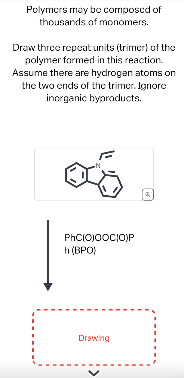 Polymers may be composed of
thousands of monomers.
Draw three repeat units (trimer) of the
polymer formed in this reaction.
Assume there are hydrogen atoms on
the two ends of the trimer. Ignore
inorganic byproducts.
N
PhC(O)OOC(O)P
h (BPO)
Drawing
Q