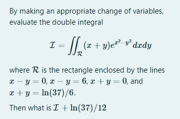 By making an appropriate change of variables,
evaluate the double integral
I = ₂(x + y)²² v² dady
R
where R is the rectangle enclosed by the lines
x=y=0, x - y = 6, x + y = 0, and
x + y = ln(37)/6.
Then what is I + In(37)/12