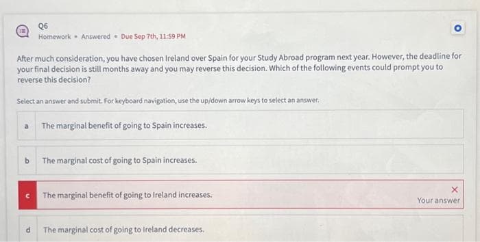 Q6
Homework Answered Due Sep 7th, 11:59 PM
.
After much consideration, you have chosen Ireland over Spain for your Study Abroad program next year. However, the deadline for
your final decision is still months away and you may reverse this decision. Which of the following events could prompt you to
reverse this decision?
Select an answer and submit. For keyboard navigation, use the up/down arrow keys to select an answer.
The marginal benefit of going to Spain increases.
b The marginal cost of going to Spain increases.
The marginal benefit of going to Ireland increases.
The marginal cost of going to Ireland decreases.
X
Your answer