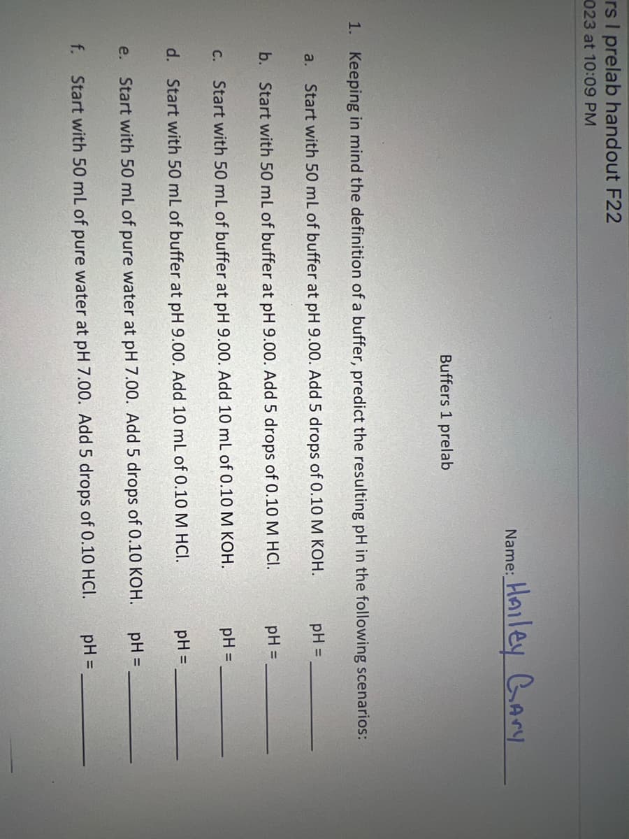 rs I prelab handout F22
023 at 10:09 PM
a.
Buffers 1 prelab
1. Keeping in mind the definition of a buffer, predict the resulting pH in the following scenarios:
Start with 50 mL of buffer at pH 9.00. Add 5 drops of 0.10 M KOH.
b. Start with 50 mL of buffer at pH 9.00. Add 5 drops of 0.10 M HCI.
e.
Name:
f.
Hailey Gary
C. Start with 50 mL of buffer at pH 9.00. Add 10 mL of 0.10 M KOH.
d. Start with 50 mL of buffer at pH 9.00. Add 10 mL of 0.10 M HCI.
Start with 50 mL of pure water at pH 7.00. Add 5 drops of 0.10 KOH.
Start with 50 mL of pure water at pH 7.00. Add 5 drops of 0.10 HCI.
pH =
pH =
pH =
pH =
pH =
pH =