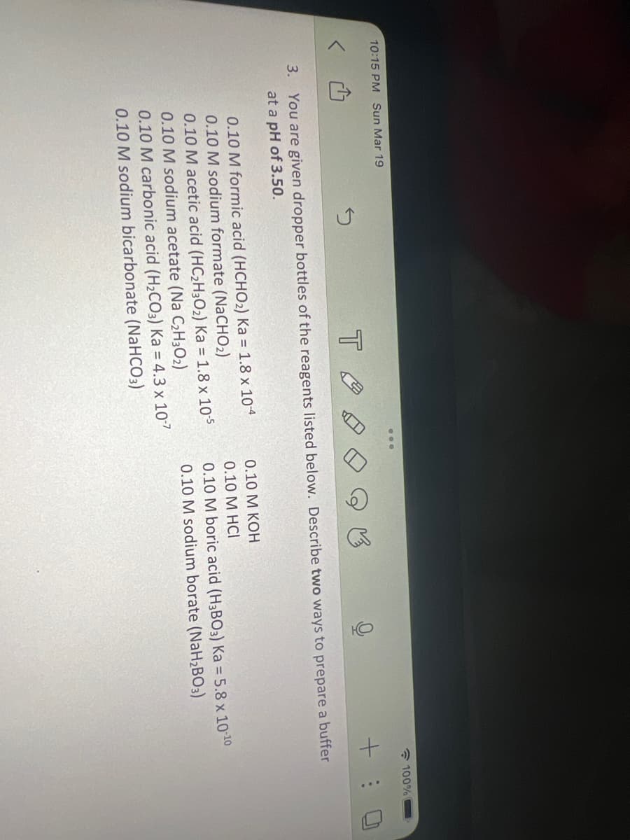 10:15 PM Sun Mar 19
3.
0.10 M formic acid (HCHO₂) Ka = 1.8 x 10-4
0.10 M sodium formate (NaCHO₂)
5
TA
You are given dropper bottles of the reagents listed below. Describe two ways to prepare a buffer
at a pH of 3.50.
0.10 M acetic acid (HC₂H30₂) Ka = 1.8 x 10-5
0.10 M sodium acetate (Na C₂H30₂)
0.10 M carbonic acid (H₂CO3) Ka = 4.3 x 10-7
0.10 M sodium bicarbonate (NaHCO3)
100%
+ :
0.10 M KOH
0.10 M HCI
0.10 M boric acid (H3BO3) Ka = 5.8 x 10-10
0.10 M sodium borate (NaH₂BO3)