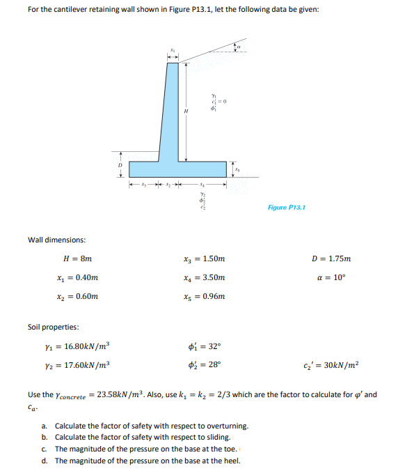 For the cantilever retaining wall shown in Figure P13.1, let the following data be given:
Wall dimensions:
H = 8m
x₁ = 0.40m
x₂ = 0.60m
Soil properties:
Y₁ = 16.80kN/m³
Y2 = 17.60kN/m³
c=0
x3 = 1.50m
x₁ = 3.50m
x = 0.96m
$₁ = 32°
$½ = = 28°
Figure P13.1
a. Calculate the factor of safety with respect to overturning.
b. Calculate the factor of safety with respect to sliding.
c. The magnitude of the pressure on the base at the toe.
d. The magnitude of the pressure on the base at the heel.
D = 1.75m
a = 10°
C₂' = 30kN/m²
Use the Yconcrete = 23.58kN/m³. Also, use k₁=k₂ = 2/3 which are the factor to calculate for p' and
Ca-