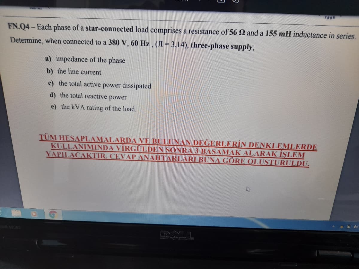 1988
FN.Q4-Each phase of a star-connected load comprises a resistance of 56 2 and a 155 mH inductance in series.
Determine, when connected to a 380 V, 60 Hz , (JI = 3,14), three-phase supply;
a) impedance of the phase
b) the line current
c) the total active power dissipated
d) the total reactive power
e) the kVA rating of the load.
TÜM HESAPLAMALARIDA VE BULUNAN DEĞERLERİN DENKLEMLERDE
KULLANIMINDA VİRGÜLDEN SONRA 3 BASAMAK ALARAK İŞLEM
YAPILACAKTIR. CEVAP ANAHTARLARI BUNA GÖRE OLUSTURULDU.
SOUND
