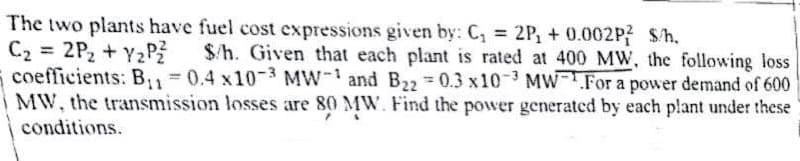 The two plants have fuel cost expressions given by: C₁ = 2P, +0.002P? S/h.
C₂ = 2P₂ +Y₂Pz $/h. Given that each plant is rated at 400 MW, the following loss
coefficients: B₁₁=0.4 x10-3 MW-1 and B₂2 0.3 x103 MW.For a power demand of 600
MW, the transmission losses are 80 MW. Find the power generated by each plant under these
conditions.
T