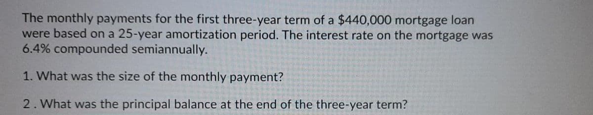 The monthly payments for the first three-year term of a $440,000 mortgage loan
were based on a 25-year amortization period. The interest rate on the mortgage was
6.4% compounded semiannually.
1. What was the size of the monthly payment?
2. What was the principal balance at the end of the three-year term?
