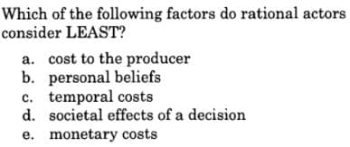 Which of the following factors do rational actors
consider LEAST?
a. cost to the producer
b. personal beliefs
c. temporal costs
d. societal effects of a decision
e. monetary costs
