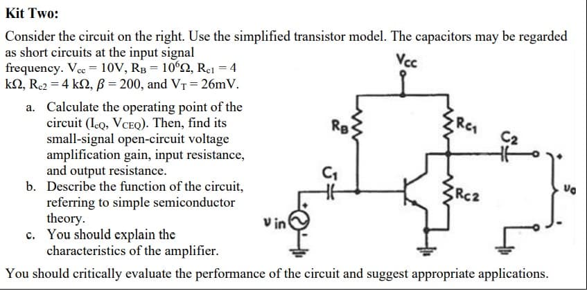 Kit Two:
Consider the circuit on the right. Use the simplified transistor model. The capacitors may be regarded
as short circuits at the input signal
frequency. Vcc = 10V, RB = 10ʻ2, Re1 = 4
kN, Re2 = 4 k2, ß = 200, and VT = 26mV.
Vc
a. Calculate the operating point of the
circuit (Ico, VCEQ). Then, find its
small-signal open-circuit voltage
amplification gain, input resistance,
and output resistance.
b. Describe the function of the circuit,
referring to simple semiconductor
theory.
c. You should explain the
characteristics of the amplifier.
RC
Rg
Ca
Rc2
V in
You should critically evaluate the performance of the circuit and suggest appropriate applications.
