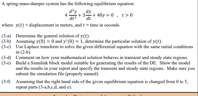 A spring-mass-damper system has the following equilibrium equation:
d²y
dy
+3+ 40y = 0 , t>0
dt²
dt
where y(t) = displacement in meters, and t = time in seconds.
(3-a) Determine the general solution of y(t).
(3-b) Assuming y(0) = 0 and y'(0) = 1, determine the particular solution of y(t).
(3-c) Use Laplace transform to solve the given differential equation with the same initial conditions
in (2-b).
(3-d) Comment on how your mathematical solution behaves in transient and steady state regions.
(3-e) Build a Simulink block model suitable for generating the results of the DE. Show the model
and the results in your report and specify the transient and steady state regions. Make sure you
submit the simulation file (properly named).
(3-f) Assuming that the right hand side of the given equilibrium equation is changed from 0 to 5,
repeat parts (3-a,b,c,d, and e).
