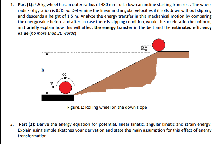 1. Part (1): 4.5 kg wheel has an outer radius of 480 mm rolls down an incline starting from rest. The wheel
radius of gyration is 0.35 m. Determine the linear and angular velocities if it rolls down without slipping
and descends a height of 1.5 m. Analyze the energy transfer in this mechanical motion by comparing
the energy value before and after. In case there is slipping condition, would the acceleration be uniform,
and briefly explain how this will affect the energy transfer in the belt and the estimated efficiency
value (no more than 20 words)
h
Figure.1: Rolling wheel on the down slope
2. Part (2): Derive the energy equation for potential, linear kinetic, angular kinetic and strain energy.
Explain using simple sketches your derivation and state the main assumption for this effect of energy
transformation
